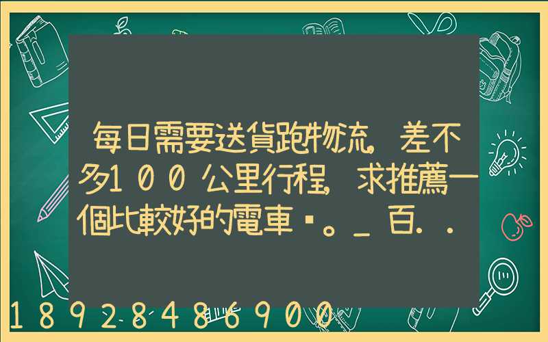 每日需要送貨跑物流,差不多100公里行程,求推薦一個比較好的電車。_百...